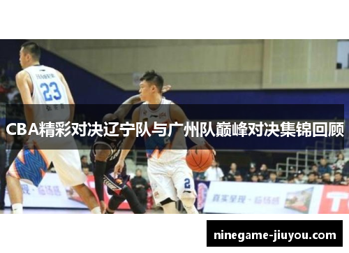 CBA精彩对决辽宁队与广州队巅峰对决集锦回顾